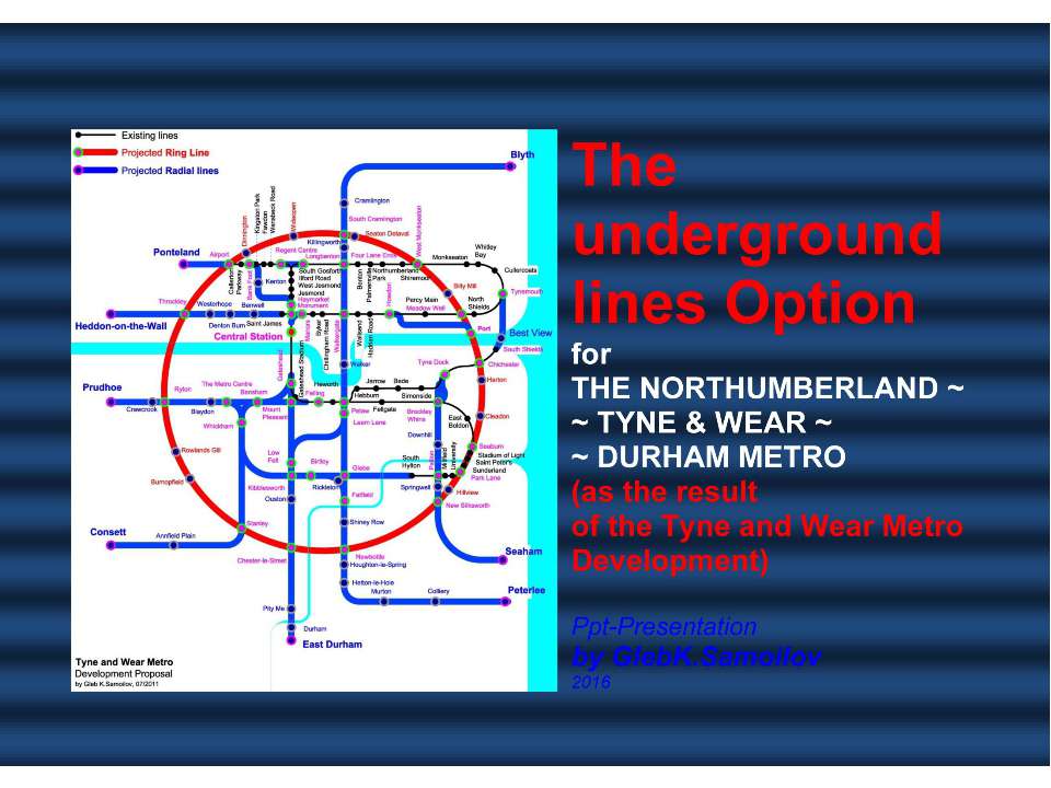 The underground lines Option for THE NORTHUMBERLAND ~ TYNE & WEAR ~ DURHAM METRO (as the result of the Tyne and Wear Metro Development) / Ppt-Presentation by Gleb K.Samoilov, 2016. – 70 p.